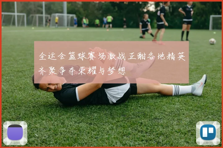 全运会篮球赛场激战正酣各地精英齐聚争夺荣耀与梦想