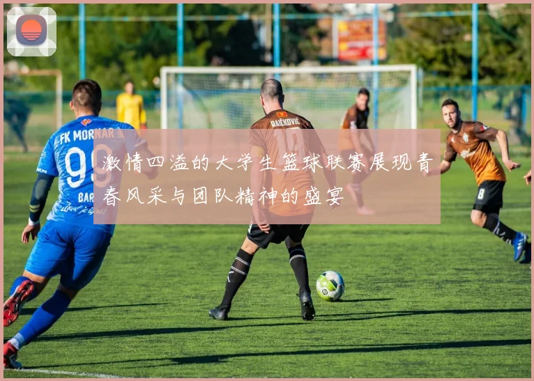 激情四溢的大学生篮球联赛展现青春风采与团队精神的盛宴