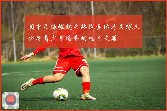 阆中足球崛起之路探索地方足球文化与青少年培养的结合之道