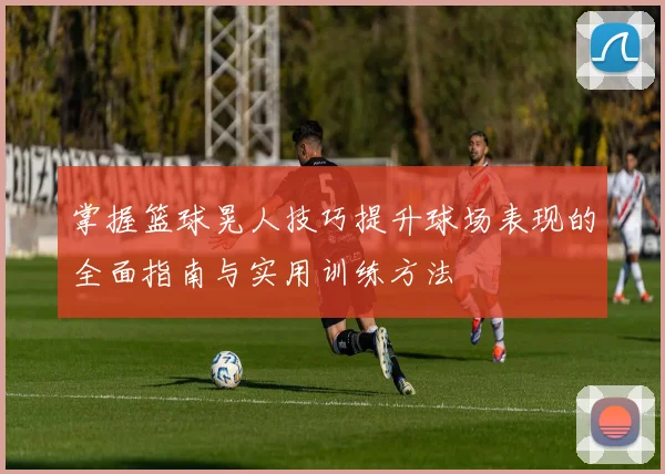 掌握篮球晃人技巧提升球场表现的全面指南与实用训练方法