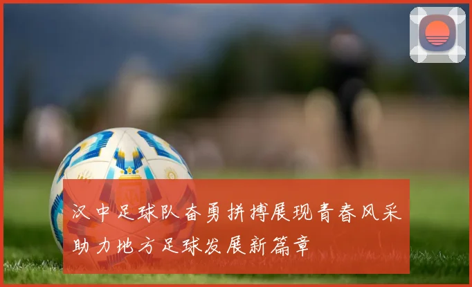 汉中足球队奋勇拼搏展现青春风采助力地方足球发展新篇章