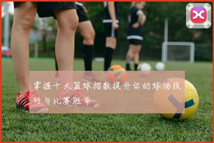 掌握十大篮球招数提升你的球场技巧与比赛胜率